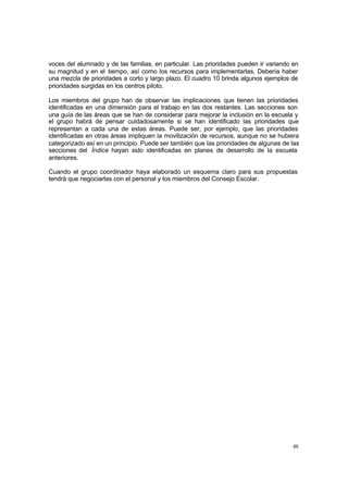 48
voces del alumnado y de las familias, en particular. Las prioridades pueden ir variando en
su magnitud y en el tiempo, así como los recursos para implementarlas. Debería haber
una mezcla de prioridades a corto y largo plazo. El cuadro 10 brinda algunos ejemplos de
prioridades surgidas en los centros piloto.
Los miembros del grupo han de observar las implicaciones que tienen las prioridades
identificadas en una dimensión para el trabajo en las dos restantes. Las secciones son
una guía de las áreas que se han de considerar para mejorar la inclusión en la escuela y
el grupo habrá de pensar cuidadosamente si se han identificado las prioridades que
representan a cada una de estas áreas. Puede ser, por ejemplo, que las prioridades
identificadas en otras áreas impliquen la movilización de recursos, aunque no se hubiera
categorizado así en un principio. Puede ser también que las prioridades de algunas de las
secciones del Índice hayan sido identificadas en planes de desarrollo de la escuela
anteriores.
Cuando el grupo coordinador haya elaborado un esquema claro para sus propuestas
tendrá que negociarlas con el personal y los miembros del Consejo Escolar.
 