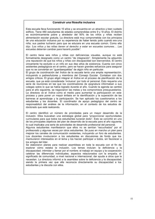 53
Construir una filosofía inclusiva
Esta escuela lleva funcionando 10 años y se encuentra en un atractivo y bien cuidado
edificio. Tiene 480 estudiantes de edades comprendidas entre 9 y 13 años. El distrito
es económicamente pobre y alrededor del 50% de los niños y niñas reciben
alimentación escolar gratuita. La directora está muy comprometida con los principios
de una educación inclusiva por su experiencia de haber tenido polio cuando era una
niña; sus padres lucharon para que se educara en una escuela común. Como ella
dijo: “
Los niños y las niñas tienen el derecho a estar en escuelas comunes… Las
escuelas deberían cambiar para hacerlo posible”.
El centro tiene seis niños y niñas con deficiencias visuales, aunque no está
formalmente designado como un centro “de integración”. Simplemente ha adquirido
una reputación de que los niños y niñas con discapacidad son bienvenidos. El centro
únicamente ha excluido a un niño en sus diez años de existencia. Cuenta con cinco
asistentes pedagógicos en el centro, pero se hacen grandes esfuerzos para asegurar
que no se conviertan en “guardaespaldas” de algún niño en particular.
El grupo de coordinación del Índice de la escuela tenía una amplia representación,
incluyendo a padres/tutores y miembros del Consejo Escolar. Contaban con dos
amigos críticos. El grupo eligió integrar el Índice en el proceso de planificación de la
escuela, que ya está considerada ‘inclusiva’ por todo el personal. Esto requería una
serie de reuniones en las que los coordinadores de asignatura informaban a sus
colegas sobre lo que se había logrado durante el año. Cuando la agenda se cambió
para el año siguiente, se negociaron las metas y los compromisos presupuestarios.
La directora ve el Índice como el medio para aumentar la participación en este
proceso y para poner un mayor énfasis en la identificación y la superación de las
barreras al aprendizaje y la participación. Se han aplicado los cuestionarios a los
estudiantes y los docentes . El coordinador de apoyo pedagógico del centro se
responsabilizó del análisis de la información, en el contexto de los estudios de
doctorado que está realizando.
El centro identificó un número de prioridades para un mayor desarrollo de la
inclusión. Ellos buscaban una estrategia global para “proporcionar oportunidades
curriculares para que todos los estudiantes tuvieran éxito”. Esto se convirtió en uno
de los principales objetivos del plan de desarrollo de la escuela para el año siguiente,
lo cual implicaba una serie de actividades de desarrollo profesional del personal.
Algunos estudiantes manifestaron que ellos no se sentían “escuchados” por el
profesorado y algunas veces por otros estudiantes. Se puso en marcha un plan para
mejorar los canales de comunicación existentes, incluyendo un foro de estudiantes.
Los docentes involucraron a los estudiantes en discusiones de fondo que los
mantuvieron interesados en el tema y los hacían participar a todos, sin favorecer a
los amigos del líder.
Se elaboraron planes para realizar asambleas en toda la escuela con el fin de
explorar cómo estaba la inclusión. Los temas incluían: la deficiencia y la
discapacidad; intimidar y llamar por el nombre; el trabajo en equipo y la cooperación;
celebrar las diferencias individuales; aspectos relacionados con la empatía; el
significado de comunidad, a nivel nacional e internacional; dar ayuda a otros que la
necesitan. La directora informó a la asamblea sobre la deficiencia y la discapacidad,
siendo la primera vez que ella reconocía directamente su discapacidad a los
estudiantes y la discutía con ellos.
 