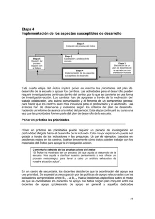 54
Etapa 4
Implementación de los aspectos susceptibles de desarrollo
Esta cuarta etapa del Índice implica poner en marcha las prioridades del plan de
desarrollo de la escuela y apoyar los cambios. Las actividades para el desarrollo pueden
requerir investigaciones continuas dentro del centro, por lo que se convierte en una forma
de investigación-acción. Los cambios han de apoyarse a través de la motivación del
trabajo colaborador, una buena comunicación y el fomento de un compromiso general
para hacer que los centros sean más inclusivos para el profesorado y el alumnado. Los
avances han de observarse y evaluarse según los criterios del plan de desarrollo,
haciendo un informe de avance a la mitad del período. Esta etapa continuará su curso una
vez que las prioridades formen parte del plan de desarrollo de la escuela.
Poner en práctica las prioridades
Poner en práctica las prioridades puede requerir un periodo de investigación en
profundidad dirigida hacia el desarrollo de la inclusión. Esta mayor exploración puede ser
guiada a través de los indicadores y las preguntas. U
n par de ejemplos, basados en
problemas reales en los centros, ilustran brevemente cómo éstos pueden trabajar con los
materiales del Índice para apoyar la investigación-acción.
En un centro de secundaria, los docentes decidieron que la coordinación del apoyo era
una prioridad. Se expresó la preocupación por las políticas de apoyo relacionadas con los
indicadores comprendidos entre B.2.1. a B.2.6. Había problemas específicos sobre el modo
en que se coordinaban los docentes de apoyo. No había ningún plan conjunto entre los
docentes de apoyo (profesorado de apoyo en general y aquellos dedicados
Comentario extraído de las pruebas piloto del Índice
“El Índice ha mostrado ser un proceso útil que ayuda al desarrollo de la
escuela. Nos ayuda a clarificar nuestro pensamiento y nos ofrece un
proceso metodológico para llevar a cabo un análisis exhaustivo de
nuestra situación actual”.
Etapa 1
Iniciación del proceso del Índice
Etapa 2
Exploración y análisis de la
escuela
Etapa 3
Elaboración de un
plan de desarrollo de
la escuela con una
orientación inclusiva
Etapa 4
Implementación de los aspectos
susceptibles de desarrollo
Etapa 5
Revisión del
proceso
seguido con
el Índice
 