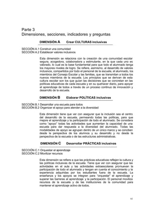 61
Parte 3
Dimensiones, secciones, indicadores y preguntas
DIMENSIÓN A Crear CULTURAS inclusivas
SECCIÓN A.1 Construir una comunidad
SECCIÓN A.2 Establecer valores inclusivos
Esta dimensión se relaciona con la creación de una comunidad escolar
segura, acogedora, colaboradora y estimulante, en la que cada uno es
valorado, lo cual es la base fundamental para que todo el alumnado tenga
los mayores niveles de logro. Se refiere, asimismo, al desarrollo de valores
inclusivos, compartidos por todo el personal de la escuela, el alumnado, los
miembros del Consejo Escolar y las familias, que se transmitan a todos los
nuevos miembros de la escuela. Los principios que se derivan de esta
cultura escolar son los que guían las decisiones que se concretan en las
políticas educativas de cada escuela y en su quehacer diario, para apoyar
el aprendizaje de todos a través de un proceso continuo de innovación y
desarrollo de la escuela.
DIMENSIÓN B Elaborar POLÍTICAS inclusivas
SECCIÓN B.1 Desarrollar una escuela para todos
SECCIÓN B.2 Organizar el apoyo para atender a la diversidad
Esta dimensión tiene que ver con asegurar que la inclusión sea el centro
del desarrollo de la escuela, permeando todas las políticas, para que
mejore el aprendizaje y la participación de todo el alumnado. Se considera
como “apoyo” todas las actividades que aumentan la capacidad de una
escuela para dar respuesta a la diversidad del alumnado. Todas las
modalidades de apoyo se agrupan dentro de un único marco y se conciben
desde la perspectiva de los alumnos y su desarrollo y no desde la
perspectiva de la escuela o de las estructuras administrativas.
DIMENSIÓN C Desarrollar PRÁCTICAS inclusivas
SECCIÓN C.1 Orquestar el aprendizaje
SECCIÓN C.2 Movilizar recursos
Esta dimensión se refiere a que las prácticas educativas reflejen la cultura y
las políticas inclusivas de la escuela. Tiene que ver con asegurar que las
actividades en el aula y las actividades extraescolares promuevan la
participación de todo el alumnado y tengan en cuenta el conocimiento y la
experiencia adquiridas por los estudiantes fuera de la escuela. La
enseñanza y los apoyos se integran para “orquestar” el aprendizaje y
superar las barreras al aprendizaje y la participación. El personal moviliza
recursos de la escuela y de las instituciones de la comunidad para
mantener el aprendizaje activo de todos.
 