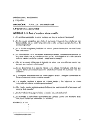 65
Dimensiones, indicadores
y preguntas
DIMENSIÓN A Crear CULTURAS inclusivas
A.1 Construir una comunidad
INDICADOR A.1.1. Todo el mundo se siente acogido.
i. ¿Es amistoso y acogedor el primer contacto que tiene la gente con la escuela?
ii. ¿Es la escuela acogedora para todo el alumnado, incluyendo los estudiantes con
discapacidad y los que están temporalmente en ella, como por ejemplo, los niños de
familias migrantes?
iii. ¿Es la escuela acogedora para todas las familias y otros miembros de las instituciones
de la comunidad?
iv. ¿La información sobre la escuela es accesible para todos, independientemente de su
lengua de origen o de alguna discapacidad (por ej., está disponible en braille, grabada
en audio y video o en letras grandes, cuando sea necesario)?
v. ¿Hay en la escuela intérpretes de lenguaje de señas y de otros idiomas cuando hay
alumnos que requieren este recurso?
vi. ¿En los documentos de la escuela, incluso en los folletos informativos, está claro que
es parte de la rutina escolar responder a toda la diversidad del alumnado y de sus
contextos?
vii. ¿Los órganos de comunicación del centro (boletín, revista...) recogen los intereses de
todos los miembros de la comunidad escolar?13
viii. ¿La escuela considera y valora las culturas locales y los colectivos de nueva
inmigración a través de símbolos y exposiciones?
ix. ¿Hay rituales o actos sociales para dar la bienvenida o para despedir al alumnado y al
personal de la escuela?
x. ¿El alumnado siente que pertenece a su clase o a su aula de tutoría?
xi. ¿El alumnado, el profesorado, los miembros del Consejo Escolar y los miembros de la
comunidad sienten que pertenecen a la escuela?
MÁS PREGUNTAS
•
•
•
13
Adaptada del original en inglés.
 