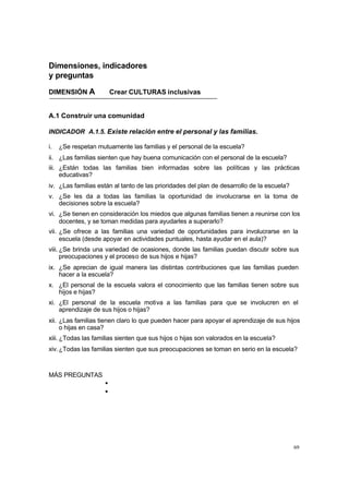 69
Dimensiones, indicadores
y preguntas
DIMENSIÓN A Crear CULTURAS inclusivas
A.1 Construir una comunidad
INDICADOR A.1.5. Existe relación entre el personal y las familias.
i. ¿Se respetan mutuamente las familias y el personal de la escuela?
ii. ¿Las familias sienten que hay buena comunicación con el personal de la escuela?
iii. ¿Están todas las familias bien informadas sobre las políticas y las prácticas
educativas?
iv. ¿Las familias están al tanto de las prioridades del plan de desarrollo de la escuela?
v. ¿Se les da a todas las familias la oportunidad de involucrarse en la toma de
decisiones sobre la escuela?
vi. ¿Se tienen en consideración los miedos que algunas familias tienen a reunirse con los
docentes, y se toman medidas para ayudarles a superarlo?
vii. ¿Se ofrece a las familias una variedad de oportunidades para involucrarse en la
escuela (desde apoyar en actividades puntuales, hasta ayudar en el aula)?
viii. ¿Se brinda una variedad de ocasiones, donde las familias puedan discutir sobre sus
preocupaciones y el proceso de sus hijos e hijas?
ix. ¿Se aprecian de igual manera las distintas contribuciones que las familias pueden
hacer a la escuela?
x. ¿El personal de la escuela valora el conocimiento que las familias tienen sobre sus
hijos e hijas?
xi. ¿El personal de la escuela motiva a las familias para que se involucren en el
aprendizaje de sus hijos o hijas?
xii. ¿Las familias tienen claro lo que pueden hacer para apoyar el aprendizaje de sus hijos
o hijas en casa?
xiii. ¿Todas las familias sienten que sus hijos o hijas son valorados en la escuela?
xiv.¿Todas las familias sienten que sus preocupaciones se toman en serio en la escuela?
MÁS PREGUNTAS
•
•
 
