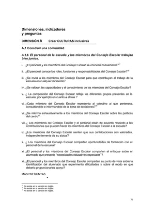 70
Dimensiones, indicadores
y preguntas
DIMENSIÓN A Crear CULTURAS inclusivas
A.1 Construir una comunidad
A.1.6. El personal de la escuela y los miembros del Consejo Escolar trabajan
bien juntos.
i. ¿El personal y los miembros del Consejo Escolar se conocen mutuamente?17
ii. ¿El personal conoce los roles, funciones y responsabilidades del Consejo Escolar?18
iii. ¿Se invita a los miembros del Consejo Escolar para que contribuyan al trabajo de la
escuela en cualquier momento?
iv. ¿Se valoran las capacidades y el conocimiento de los miembros del Consejo Escolar?
v. ¿ La composición del Consejo Escolar refleja los diferentes grupos presentes en la
escuela, por ejemplo en cuanto a etnias ?
vi. ¿Cada miembro del Consejo Escolar representa al colectivo al que pertenece,
consultándole e informándole de la toma de decisiones?19
vii.¿Se informa exhaustivamente a los miembros del Consejo Escolar sobre las políticas
del centro?
viii. ¿ Los miembros del Consejo Escolar y el personal están de acuerdo respecto a las
contribuciones que pueden hacer los miembros del Consejo Escolar a la escuela?
ix. ¿Los miembros del Consejo Escolar sienten que sus contribuciones son valoradas,
independientemente de su status?
x. ¿ Los miembros del Consejo Escolar comparten oportunidades de formación con el
personal de la escuela?
xi. ¿El personal y los miembros del Consejo Escolar comparten el enfoque sobre el
alumnado que presenta “necesidades educativas especiales”?
xii.¿El personal y los miembros del Consejo Escolar comparten su punto de vista sobre la
identificación del alumnado que experimenta dificultades y sobre el modo en que
debería proporcionarles apoyo?
MÁS PREGUNTAS
•
17
No existe en la versión en inglés.
18
No existe en la versión en inglés.
19
No existe en la versión en inglés.
 
