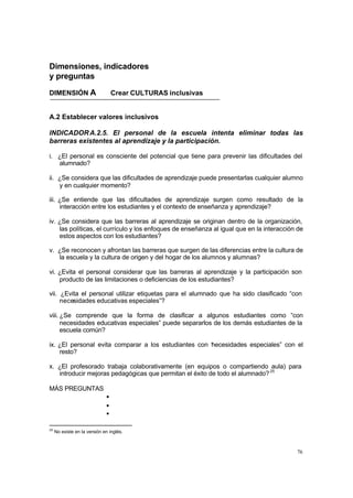 76
Dimensiones, indicadores
y preguntas
DIMENSIÓN A Crear CULTURAS inclusivas
A.2 Establecer valores inclusivos
INDICADORA.2.5. El personal de la escuela intenta eliminar todas las
barreras existentes al aprendizaje y la participación.
i. ¿El personal es consciente del potencial que tiene para prevenir las dificultades del
alumnado?
ii. ¿Se considera que las dificultades de aprendizaje puede presentarlas cualquier alumno
y en cualquier momento?
iii. ¿Se entiende que las dificultades de aprendizaje surgen como resultado de la
interacción entre los estudiantes y el contexto de enseñanza y aprendizaje?
iv. ¿Se considera que las barreras al aprendizaje se originan dentro de la organización,
las políticas, el currículo y los enfoques de enseñanza al igual que en la interacción de
estos aspectos con los estudiantes?
v. ¿Se reconocen y afrontan las barreras que surgen de las diferencias entre la cultura de
la escuela y la cultura de origen y del hogar de los alumnos y alumnas?
vi. ¿Evita el personal considerar que las barreras al aprendizaje y la participación son
producto de las limitaciones o deficiencias de los estudiantes?
vii. ¿Evita el personal utilizar etiquetas para el alumnado que ha sido clasificado “con
necesidades educativas especiales”?
viii. ¿Se comprende que la forma de clasificar a algunos estudiantes como “con
necesidades educativas especiales” puede separarlos de los demás estudiantes de la
escuela común?
ix. ¿El personal evita comparar a los estudiantes con “
necesidades especiales” con el
resto?
x. ¿El profesorado trabaja colaborativamente (en equipos o compartiendo aula) para
introducir mejoras pedagógicas que permitan el éxito de todo el alumnado?25
MÁS PREGUNTAS
•
•
•
25
No existe en la versión en inglés.
 