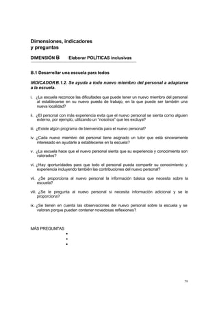79
Dimensiones, indicadores
y preguntas
DIMENSIÓN B Elaborar POLÍTICAS inclusivas
B.1 Desarrollar una escuela para todos
INDICADORB.1.2. Se ayuda a todo nuevo miembro del personal a adaptarse
a la escuela.
i. ¿La escuela reconoce las dificultades que puede tener un nuevo miembro del personal
al establecerse en su nuevo puesto de trabajo, en la que puede ser también una
nueva localidad?
ii. ¿El personal con más experiencia evita que el nuevo personal se sienta como alguien
externo, por ejemplo, utilizando un “nosotros” que les excluya?
iii. ¿Existe algún programa de bienvenida para el nuevo personal?
iv. ¿Cada nuevo miembro del personal tiene asignado un tutor que está sinceramente
interesado en ayudarle a establecerse en la escuela?
v. ¿La escuela hace que el nuevo personal sienta que su experiencia y conocimiento son
valorados?
vi. ¿Hay oportunidades para que todo el personal pueda compartir su conocimiento y
experiencia incluyendo también las contribuciones del nuevo personal?
vii. ¿Se proporciona al nuevo personal la información básica que necesita sobre la
escuela?
viii. ¿Se le pregunta al nuevo personal si necesita información adicional y se le
proporciona?
ix. ¿Se tienen en cuenta las observaciones del nuevo personal sobre la escuela y se
valoran porque pueden contener novedosas reflexiones?
MÁS PREGUNTAS
•
•
•
 