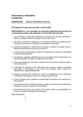 85
Dimensiones, indicadores
y preguntas
DIMENSIÓN B Elaborar POLÍTICAS inclusivas
B.2 Organizar el apoyo para atender a la diversidad
INDICADORB.2.2. Las actividades de desarrollo profesional del personal de
la escuela les ayudan a dar respuesta a la diversidad del alumnado.
i. ¿Las actividades de desarrollo profesional del personal de la escuela contribuyen a
realizar un trabajo conjunto en las aulas de forma más eficaz?
ii. ¿Se utiliza la enseñanza colaborativa y el intercambio posterior de reflexiones para
ayudar a los docentes en la respuesta a la diversidad del alumnado?
iii. ¿Tienen los profesores la oportunidad de observar y analizar sus propias clases y
reflexionar sobre ellas en función de sus alumnos?
iv. ¿ Recibe el personal formación en relación con el desarrollo y la gestión de actividades
de aprendizaje cooperativo?
v. ¿Hay tiempos y espacios suficientes para que los docentes y otros profesionales de la
escuela desarrollen un trabajo en colaboración más eficaz?
vi. ¿Hay oportunidades para que tanto el personal como los alumnos aprendan sobre la
tutoría entre pares?
vii. ¿Aprenden los docentes y otros profesionales de la escuela a utilizar la tecnología
para apoyar el aprendizaje en sus aulas (como cámaras, vídeo, proyector de
transparencias, ordenadores/Internet)?
viii. ¿Explora el personal las maneras de reducir la insatisfacción de los estudiantes
aumentando la participación de éstos en la programación de aula?
ix. ¿Todo el personal ofrece igualdad de oportunidades educativas a las personas con
discapacidad?
x. ¿El personal del centro educativo aprende a mediar en las situaciones de intimidación,
incluyendo el racismo, el sexismo y la homofobia?
xi. ¿El personal del centro y los miembros del Consejo Escolar se responsabilizan de
evaluar sus propias necesidades de aprendizaje?
MÁS PREGUNTAS
•
•
•
 