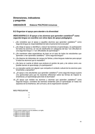 88
Dimensiones, indicadores
y preguntas
DIMENSIÓN B Elaborar POLÍTICAS inclusivas
B.2 Organizar el apoyo para atender a la diversidad
INDICADORB.2.5. El apoyo a los alumnos que aprenden castellano29
como
segunda lengua se coordina con otros tipos de apoyo pedagógico.
i. ¿Se considera que el apoyo a aquellos alumnos que aprenden castellano30
como
segunda lengua es responsabilidad de todo el personal de la escuela?
ii. ¿Se dirige el apoyo a identificar y reducir las barreras al aprendizaje y la participación
de todos los alumnos, en vez de clasificarles en categorías del tipo “con dificultad en
una segunda lengua” o “con dificultades de aprendizaje”?
iii. ¿Se mantienen altas expectativas de logro en el caso de todos los estudiantes que
aprenden o han aprendido castellano31
como segunda lengua?
iv. ¿Se dispone de intérpretes de Lengua de Señas y otras lenguas maternas para apoyar
a todos los alumnos que lo necesiten?
v. ¿Se tiene en cuenta el efecto que produce el cambio de país y de cultura como una
posible barrera al aprendizaje y la participación?
vi. ¿La escuela cuenta con alguien que comparta el contexto cultural de los alumnos para
enseñarles y apoyarles?
vii. ¿El apoyo a los estudiantes que aprenden castellano32
como segunda lengua supone
una oportunidad para que los docentes reflexionen sobre las formas de mejorar la
enseñanza y el aprendizaje para todo el alumnado?
viii. ¿El apoyo que reciben los alumnos y alumnas que aprenden castellano33
como
segunda lengua, considera las barreras existentes para el aprendizaje en todos los
aspectos de la enseñanza, del currículo y de la organización escolar?
MÁS PREGUNTAS
•
•
•
29
En la versión original en vez de castellano, es inglés.
30
Inglés en la versión original.
31
Inglés en la versión original.
32
Inglés en la versión original.
33
Inglés en la versión original.
 