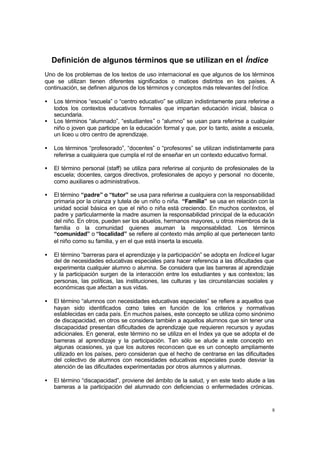 8
Definición de algunos términos que se utilizan en el Índice
Uno de los problemas de los textos de uso internacional es que algunos de los términos
que se utilizan tienen diferentes significados o matices distintos en los países. A
continuación, se definen algunos de los términos y conceptos más relevantes del Índice.
• Los términos “escuela” o “centro educativo” se utilizan indistintamente para referirse a
todos los contextos educativos formales que impartan educación inicial, básica o
secundaria.
• Los términos “alumnado”, “estudiantes” o “alumno” se usan para referirse a cualquier
niño o joven que participe en la educación formal y que, por lo tanto, asiste a escuela,
un liceo u otro centro de aprendizaje.
• Los términos “profesorado”, “docentes” o “profesores” se utilizan indistintamente para
referirse a cualquiera que cumpla el rol de enseñar en un contexto educativo formal.
• El término personal (staff) se utiliza para referirse al conjunto de profesionales de la
escuela; docentes, cargos directivos, profesionales de apoyo y personal no docente,
como auxiliares o administrativos.
• El término “padre” o “tutor” se usa para referirse a cualquiera con la responsabilidad
primaria por la crianza y tutela de un niño o niña. “Familia” se usa en relación con la
unidad social básica en que el niño o niña está creciendo. En muchos contextos, el
padre y particularmente la madre asumen la responsabilidad principal de la educación
del niño. En otros, pueden ser los abuelos, hermanos mayores, u otros miembros de la
familia o la comunidad quienes asuman la responsabilidad. Los términos
“comunidad” o “localidad” se refiere al contexto más amplio al que pertenecen tanto
el niño como su familia, y en el que está inserta la escuela.
• El término “barreras para el aprendizaje y la participación” se adopta en Índiceel lugar
del de necesidades educativas especiales para hacer referencia a las dificultades que
experimenta cualquier alumno o alumna. Se considera que las barreras al aprendizaje
y la participación surgen de la interacción entre los estudiantes y sus contextos; las
personas, las políticas, las instituciones, las culturas y las circunstancias sociales y
económicas que afectan a sus vidas.
• El término “alumnos con necesidades educativas especiales” se refiere a aquellos que
hayan sido identificados como tales en función de los criterios y normativas
establecidas en cada país. En muchos países, este concepto se utiliza como sinónimo
de discapacidad, en otros se considera también a aquellos alumnos que sin tener una
discapacidad presentan dificultades de aprendizaje que requieren recursos y ayudas
adicionales. En general, este término no se utiliza en el Index ya que se adopta el de
barreras al aprendizaje y la participación. Tan sólo se alude a este concepto en
algunas ocasiones, ya que los autores reconocen que es un concepto ampliamente
utilizado en los países, pero consideran que el hecho de centrarse en las dificultades
del colectivo de alumnos con necesidades educativas especiales puede desviar la
atención de las dificultades experimentadas por otros alumnos y alumnas.
• El término “discapacidad”, proviene del ámbito de la salud, y en este texto alude a las
barreras a la participación del alumnado con deficiencias o enfermedades crónicas.
 