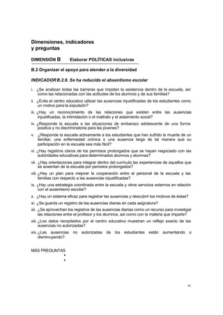 91
Dimensiones, indicadores
y preguntas
DIMENSIÓN B Elaborar POLÍTICAS inclusivas
B.2 Organizar el apoyo para atender a la diversidad
INDICADORB.2.8. Se ha reducido el absentismo escolar
i. ¿Se analizan todas las barreras que impiden la asistencia dentro de la escuela, así
como las relacionadas con las actitudes de los alumnos y de sus familias?
ii. ¿Evita el centro educativo utilizar las ausencias injustificadas de los estudiantes como
un motivo para la expulsión?
iii. ¿Hay un reconocimiento de las relaciones que existen entre las ausencias
injustificadas, la intimidación o el maltrato y el aislamiento social?
iv. ¿Responde la escuela a las situaciones de embarazo adolescente de una forma
positiva y no discriminatoria para las jóvenes?
v. ¿Responde la escuela activamente a los estudiantes que han sufrido la muerte de un
familiar, una enfermedad crónica o una ausencia larga de tal manera que su
participación en la escuela sea más fácil?
vi. ¿Hay registros claros de los permisos prolongados que se hayan negociado con las
autoridades educativas para determinados alumnos y alumnas?
vii. ¿Hay orientaciones para integrar dentro del currículo las experiencias de aquellos que
se ausentan de la escuela por periodos prolongados?
viii. ¿Hay un plan para mejorar la cooperación entre el personal de la escuela y las
familias con respecto a las ausencias injustificadas?
ix. ¿Hay una estrategia coordinada entre la escuela y otros servicios externos en relación
con el ausentismo escolar?
x. ¿Hay un sistema eficaz para registrar las ausencias y descubrir los motivos de éstas?
xi. ¿Se guarda un registro de las ausencias diarias en cada asignatura?
xii. ¿Se aprovechan los registros de las ausencias diarias como un recurso para investigar
las relaciones entre el profesor y los alumnos, así como con la materia que imparte?
xiii. ¿Los datos recopilados por el centro educativo muestran un reflejo exacto de las
ausencias no autorizadas?
xiv.¿Las ausencias no autorizadas de los estudiantes están aumentando o
disminuyendo?
MÁS PREGUNTAS
Ÿ
Ÿ
 