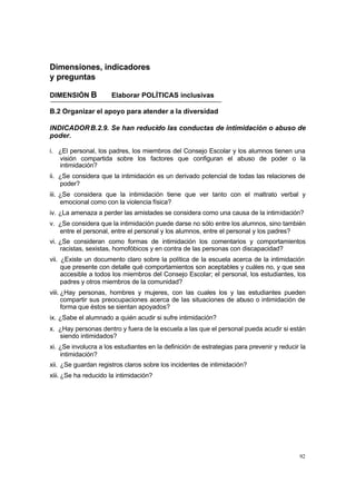 92
Dimensiones, indicadores
y preguntas
DIMENSIÓN B Elaborar POLÍTICAS inclusivas
B.2 Organizar el apoyo para atender a la diversidad
INDICADORB.2.9. Se han reducido las conductas de intimidación o abuso de
poder.
i. ¿El personal, los padres, los miembros del Consejo Escolar y los alumnos tienen una
visión compartida sobre los factores que configuran el abuso de poder o la
intimidación?
ii. ¿Se considera que la intimidación es un derivado potencial de todas las relaciones de
poder?
iii. ¿Se considera que la intimidación tiene que ver tanto con el maltrato verbal y
emocional como con la violencia física?
iv. ¿La amenaza a perder las amistades se considera como una causa de la intimidación?
v. ¿Se considera que la intimidación puede darse no sólo entre los alumnos, sino también
entre el personal, entre el personal y los alumnos, entre el personal y los padres?
vi. ¿Se consideran como formas de intimidación los comentarios y comportamientos
racistas, sexistas, homofóbicos y en contra de las personas con discapacidad?
vii. ¿Existe un documento claro sobre la política de la escuela acerca de la intimidación
que presente con detalle qué comportamientos son aceptables y cuáles no, y que sea
accesible a todos los miembros del Consejo Escolar; el personal, los estudiantes, los
padres y otros miembros de la comunidad?
viii. ¿Hay personas, hombres y mujeres, con las cuales los y las estudiantes pueden
compartir sus preocupaciones acerca de las situaciones de abuso o intimidación de
forma que éstos se sientan apoyados?
ix. ¿Sabe el alumnado a quién acudir si sufre intimidación?
x. ¿Hay personas dentro y fuera de la escuela a las que el personal pueda acudir si están
siendo intimidados?
xi. ¿Se involucra a los estudiantes en la definición de estrategias para prevenir y reducir la
intimidación?
xii. ¿Se guardan registros claros sobre los incidentes de intimidación?
xiii. ¿Se ha reducido la intimidación?
 