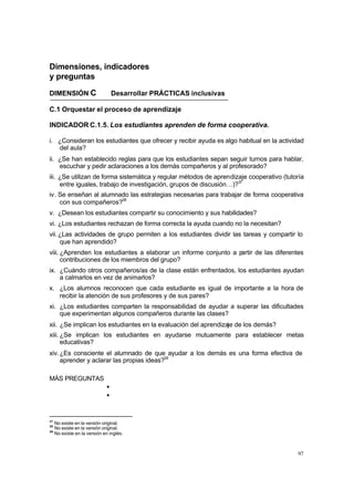 97
Dimensiones, indicadores
y preguntas
DIMENSIÓN C Desarrollar PRÁCTICAS inclusivas
C.1 Orquestar el proceso de aprendizaje
INDICADOR C.1.5. Los estudiantes aprenden de forma cooperativa.
i. ¿Consideran los estudiantes que ofrecer y recibir ayuda es algo habitual en la actividad
del aula?
ii. ¿Se han establecido reglas para que los estudiantes sepan seguir turnos para hablar,
escuchar y pedir aclaraciones a los demás compañeros y al profesorado?
iii. ¿Se utilizan de forma sistemática y regular métodos de aprendizaje cooperativo (tutoría
entre iguales, trabajo de investigación, grupos de discusión…)?37
iv. Se enseñan al alumnado las estrategias necesarias para trabajar de forma cooperativa
con sus compañeros?38
v. ¿Desean los estudiantes compartir su conocimiento y sus habilidades?
vi. ¿Los estudiantes rechazan de forma correcta la ayuda cuando no la necesitan?
vii.¿Las actividades de grupo permiten a los estudiantes dividir las tareas y compartir lo
que han aprendido?
viii. ¿Aprenden los estudiantes a elaborar un informe conjunto a p
artir de las diferentes
contribuciones de los miembros del grupo?
ix. ¿Cuándo otros compañeros/as de la clase están enfrentados, los estudiantes ayudan
a calmarlos en vez de animarlos?
x. ¿Los alumnos reconocen que cada estudiante es igual de importante a la hora de
recibir la atención de sus profesores y de sus pares?
xi. ¿Los estudiantes comparten la responsabilidad de ayudar a superar las dificultades
que experimentan algunos compañeros durante las clases?
xii. ¿Se implican los estudiantes en la evaluación del aprendizaje de los demás?
xiii. ¿Se implican los estudiantes en ayudarse mutuamente para establecer metas
educativas?
xiv.¿Es consciente el alumnado de que ayudar a los demás es una forma efectiva de
aprender y aclarar las propias ideas?39
MÁS PREGUNTAS
•
•
37
No existe en la versión original.
38
No existe en la versión original.
39
No existe en la versión en inglés.
 
