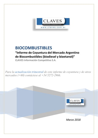 BIOCOMBUSTIBLES
“Informe de Coyuntura del Mercado Argentino
de Biocombustibles (biodiesel y bioetanol)”
CLAVES Información Competitiva S.A.
Para la actualización trimestral de este informe de coyuntura y de otros
mercados (+60) contáctese al +54 5272-2966.
Marzo 2018
 