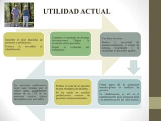 UTILIDAD ACTUAL
Describir el nivel funcional de
pacientes y poblaciones.
Predecir la necesidad de
rehabilitación.
Comparar el resultado de diversas
intervenciones. Seguir la
evolución de los pacientes.
Seguir la evolución del
tratamiento.
Con fines docentes.
Predice la necesidad de
institucionalización, el tiempo de
estancia hospitalaria y la
mortalidad de pacientes agudos.
Forma parte de la evaluación
interdisciplinar en unidades de
geriatría.
En rehabilitación, es útil en el
establecimiento de la situación basal
y la monitorización del curso clínico.
Predice el coste de un paciente
en una residencia de ancianos.
Se ha usado en estudios
poblacionales masivos de
pacientes institucionalizados.
En pacientes ambulatorios
tiene valor limitado por el
efecto techo, generalmente
menos de un 15% de los
pacientes tendrán alguna
dependencia con este índice.
 