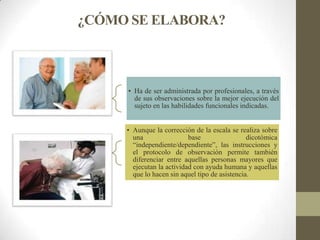 ¿CÓMO SE ELABORA?
• Ha de ser administrada por profesionales, a través
de sus observaciones sobre la mejor ejecución del
sujeto en las habilidades funcionales indicadas.
• Aunque la corrección de la escala se realiza sobre
una base dicotómica
“independiente/dependiente”, las instrucciones y
el protocolo de observación permite también
diferenciar entre aquellas personas mayores que
ejecutan la actividad con ayuda humana y aquellas
que lo hacen sin aquel tipo de asistencia.
 