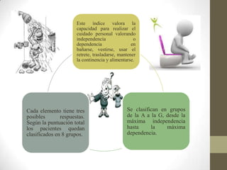 Este índice valora la
capacidad para realizar el
cuidado personal valorando
independencia o
dependencia en
bañarse, vestirse, usar el
retrete, trasladarse, mantener
la continencia y alimentarse.
Se clasifican en grupos
de la A a la G, desde la
máxima independencia
hasta la máxima
dependencia.
Cada elemento tiene tres
posibles respuestas.
Según la puntuación total
los pacientes quedan
clasificados en 8 grupos.
 