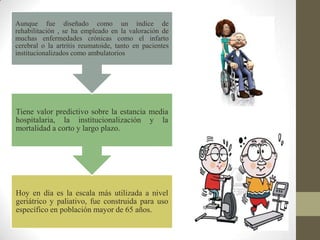 Hoy en día es la escala más utilizada a nivel
geriátrico y paliativo, fue construida para uso
específico en población mayor de 65 años.
Tiene valor predictivo sobre la estancia media
hospitalaria, la institucionalización y la
mortalidad a corto y largo plazo.
Aunque fue diseñado como un índice de
rehabilitación , se ha empleado en la valoración de
muchas enfermedades crónicas como el infarto
cerebral o la artritis reumatoide, tanto en pacientes
institucionalizados como ambulatorios
 