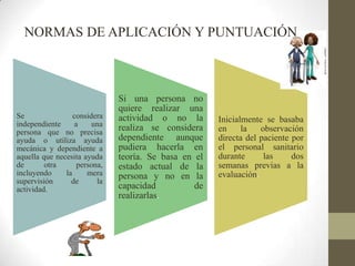 Se considera
independiente a una
persona que no precisa
ayuda o utiliza ayuda
mecánica y dependiente a
aquella que necesita ayuda
de otra persona,
incluyendo la mera
supervisión de la
actividad.
Si una persona no
quiere realizar una
actividad o no la
realiza se considera
dependiente aunque
pudiera hacerla en
teoría. Se basa en el
estado actual de la
persona y no en la
capacidad de
realizarlas.
Inicialmente se basaba
en la observación
directa del paciente por
el personal sanitario
durante las dos
semanas previas a la
evaluación.
NORMAS DE APLICACIÓN Y PUNTUACIÓN
 