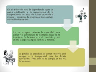 En el índice de Katz la dependencia sigue un
orden establecido y la recuperación de la
independencia se hace de forma ordenada e
inversa ( siguiendo la progresión funcional del
desarrollo de un niño).
Así, se recupera primero la capacidad para
comer y la continencia de esfínteres, luego la de
levantarse de la cama e ir al servicio y por
último la capacidad para vestirse y bañarse.
La pérdida de capacidad de comer se asocia casi
siempre a la incapacidad para las demás
actividades. Todo esto no se cumple en un 5%
de los casos.
 