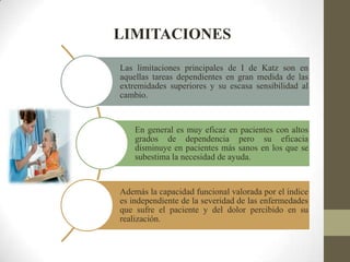 LIMITACIONES
Las limitaciones principales de I de Katz son en
aquellas tareas dependientes en gran medida de las
extremidades superiores y su escasa sensibilidad al
cambio.
En general es muy eficaz en pacientes con altos
grados de dependencia pero su eficacia
disminuye en pacientes más sanos en los que se
subestima la necesidad de ayuda.
Además la capacidad funcional valorada por el índice
es independiente de la severidad de las enfermedades
que sufre el paciente y del dolor percibido en su
realización.
 