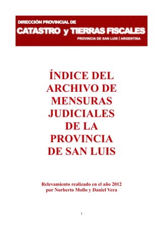 ÍNDICE DEL
  ARCHIVO DE
   MENSURAS
  JUDICIALES
     DE LA
  PROVINCIA
  DE SAN LUIS

Relevamiento realizado en el año 2012
 por Norberto Mollo y Daniel Vera



                  1
 