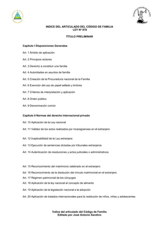 Índice del articulado del Código de Familia
Editado por José Antonio Sandino
INDICE DEL ARTICULADO DEL CÓDIGO DE FAMILIA
LEY No
870
TÍTULO PRELIMINAR
Capítulo I Disposiciones Generales
Art. 1 Ámbito de aplicación.
Art. 2 Principios rectores
Art. 3 Derecho a constituir una familia
Art. 4 Autoridades en asuntos de familia
Art. 5 Creación de la Procuraduría nacional de la Familia
Art. 6 Exención del uso de papel sellado y timbres
Art. 7 Criterios de interpretación y aplicación
Art. 8 Orden público
Art. 9 Denominación común
Capítulo II Normas del derecho internacional privado
Art. 10 Aplicación de la Ley nacional
Art. 11 Validez de los actos realizados por nicaragüenses en el extranjero
Art. 12 Inaplicabilidad de la Ley extranjera
Art. 13 Ejecución de sentencias dictadas por tribunales extranjeros
Art. 14 Autenticación de resoluciones y actos judiciales o administrativos.
Art. 15 Reconocimiento del matrimonio celebrado en el extranjero
Art. 16 Reconocimiento de la disolución del vínculo matrimonial en el extranjero
Art. 17 Régimen patrimonial de los cónyuges
Art. 18 Aplicación de la ley nacional al concepto de alimento
Art. 19 Aplicación de la legislación nacional a la adopción
Art. 20 Aplicación de tratados internacionales para la restitución de niños, niñas y adolescentes
 