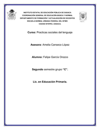 INSTITUTO ESTATAL DE EDUCACIÓN PÚBLICA DE OAXACA
COORDINACIÓN GENERAL DE EDUCACIÓN BÁSICA Y NORMAL
DEPARTAMENTO DE FORMACIÓN Y ACTUALIZACIÓN DE DOCENTES
ESCUELA NORMAL URBANA FEDERAL DEL ISTMO
CIUDAD IXTEPEC, OAXACA.
Curso: Practicas sociales del lenguaje
Asesora: Amelia Canseco López
Alumno: Felipe García Orozco
Segundo semestre grupo “C”.
Lic. en Educación Primaria.
E.N.U.F.I.
 