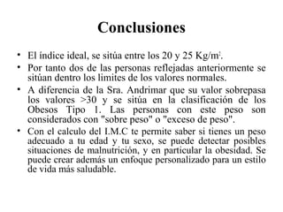 Conclusiones
• El índice ideal, se sitúa entre los 20 y 25 Kg/m2
.
• Por tanto dos de las personas reflejadas anteriormente se
sitúan dentro los limites de los valores normales.
• A diferencia de la Sra. Andrimar que su valor sobrepasa
los valores >30 y se sitúa en la clasificación de los
Obesos Tipo 1. Las personas con este peso son
considerados con "sobre peso" o "exceso de peso".
• Con el calculo del I.M.C te permite saber si tienes un peso
adecuado a tu edad y tu sexo, se puede detectar posibles
situaciones de malnutrición, y en particular la obesidad. Se
puede crear además un enfoque personalizado para un estilo
de vida más saludable.
 