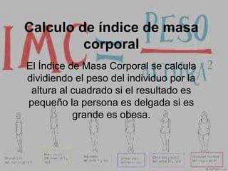 Calculo de índice de masa
corporal
El Índice de Masa Corporal se calcula
dividiendo el peso del individuo por la
altura al cuadrado si el resultado es
pequeño la persona es delgada si es
grande es obesa.
 