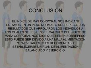 CONCLUSION
EL INDICE DE MAS CORPORAL NOS INDICA SI
ESTAMOS EN UN PESO NORMAL O SOBREPESO, LOS
RESULTADOS QUE ARROJARON LOS INDIVIDUOS A
LOS CUALES SE LES HIZO EL CALCULO DEL INDICE DE
MASA CORPORAL NOS DICE QUE TIENEN SOBREPESO,
ESTO PUEDE SER DEVIDO A UNA MALA ALIMENTACION,
PARA EVITAR ESTO ES RECOMENDABLE
ESTABLECERSE UN PLAN DE ALIMENTACION
BALANCIADO Y EJERCICIO.
 