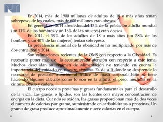 En 2014, más de 1900 millones de adultos de 18 o más años tenían
sobrepeso, de los cuales, más de 600 millones eran obesos.
En general, en 2014 alrededor del 13% de la población adulta mundial
(un 11% de los hombres y un 15% de las mujeres) eran obesos.
En 2014, el 39% de los adultos de 18 o más años (un 38% de los
hombres y un 40% de las mujeres) tenían sobrepeso.
La prevalencia mundial de la obesidad se ha multiplicado por más de
dos entre 1980 y 2014.
Son estimaciones recientes de la OMS con respecto a la Obesidad. Es
necesario poner más de la acostumbrada atención con respecto a este tema.
Muchos descuidan su régimen de alimentación no teniendo en cuenta la
importancia del cuidado en nuestro sistema. Es de allí donde se desprende lo
necesario de prestarle atención al índice de masa corporal. Esto se tiene
haciendo algunos cálculos como lo son en la altura, el peso, medidas en la
cintura, cuello y cadera.
El cuerpo necesita proteínas y grasas fundamentales para el desarrollo
de la vida. Las grasas o lípidos, son las fuentes con mayor concentración de
energía en la dieta. Cuando se oxidan, las grasas proporcionan más de dos veces
el número de calorías por gramo, suministrado en carbohidratos o proteínas. Un
gramo de grasa produce aproximadamente nueve calorías en el cuerpo.
 