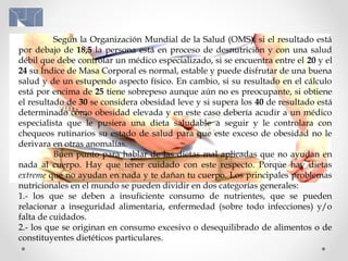 Según la Organización Mundial de la Salud (OMS), si el resultado está
por debajo de 18,5 la persona está en proceso de desnutrición y con una salud
débil que debe controlar un médico especializado, si se encuentra entre el 20 y el
24 su Índice de Masa Corporal es normal, estable y puede disfrutar de una buena
salud y de un estupendo aspecto físico. En cambio, si su resultado en el cálculo
está por encima de 25 tiene sobrepeso aunque aún no es preocupante, si obtiene
el resultado de 30 se considera obesidad leve y si supera los 40 de resultado está
determinado como obesidad elevada y en este caso debería acudir a un médico
especialista que le pusiera una dieta saludable a seguir y le controlara con
chequeos rutinarios su estado de salud para que este exceso de obesidad no le
derivara en otras anomalías.
Buen punto para hablar de las dietas mal aplicadas que no ayudan en
nada al cuerpo. Hay que tener cuidado con este respecto. Porque hay dietas
extreme que no ayudan en nada y te dañan tu cuerpo. Los principales problemas
nutricionales en el mundo se pueden dividir en dos categorías generales:
1.- los que se deben a insuficiente consumo de nutrientes, que se pueden
relacionar a inseguridad alimentaria, enfermedad (sobre todo infecciones) y/o
falta de cuidados.
2.- los que se originan en consumo excesivo o desequilibrado de alimentos o de
constituyentes dietéticos particulares.
 