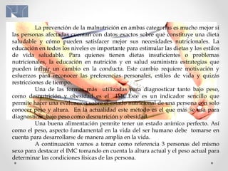 La prevención de la malnutrición en ambas categorías es mucho mejor si
las personas afectadas cuentan con datos exactos sobre qué constituye una dieta
saludable y cómo pueden satisfacer mejor sus necesidades nutricionales. La
educación en todos los niveles es importante para estimular las dietas y los estilos
de vida saludable. Para quienes tienen dietas insuficientes o problemas
nutricionales, la educación en nutrición y en salud suministra estrategias que
pueden influir un cambio en la conducta. Este cambio requiere motivación y
esfuerzos para reconocer las preferencias personales, estilos de vida y quizás
restricciones de tiempo.
Una de las formas más utilizadas para diagnosticar tanto bajo peso,
como desnutrición y obesidad es el IMC.Este es un indicador sencillo que
permite hacer una evaluación sobre el estado nutricional de una persona con solo
conocer peso y altura. En la actualidad este método es el que más se usa para
diagnosticar bajo peso como desnutrición y obesidad.
Una buena alimentación permite tener un estado anímico perfecto. Así
como el peso, aspecto fundamental en la vida del ser humano debe tomarse en
cuenta para desarrollarse de manera amplia en la vida.
A continuación vamos a tomar como referencia 3 personas del mismo
sexo para destacar el IMC tomando en cuenta la altura actual y el peso actual para
determinar las condiciones físicas de las persona.
 