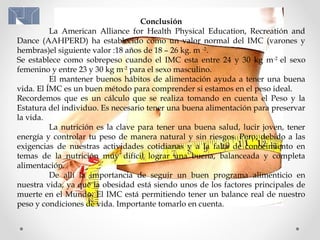 Conclusión
La American Alliance for Health Physical Education, Recreatión and
Dance (AAHPERD) ha establecido como un valor normal del IMC (varones y
hembras)el siguiente valor :18 años de 18 – 26 kg. m -2
.
Se establece como sobrepeso cuando el IMC esta entre 24 y 30 kg m-2
el sexo
femenino y entre 23 y 30 kg m-2
para el sexo masculino.
El mantener buenos hábitos de alimentación ayuda a tener una buena
vida. El ÍMC es un buen método para comprender si estamos en el peso ideal.
Recordemos que es un cálculo que se realiza tomando en cuenta el Peso y la
Estatura del individuo. Es necesario tener una buena alimentación para preservar
la vida.
La nutrición es la clave para tener una buena salud, lucir joven, tener
energía y controlar tu peso de manera natural y sin riesgos. Pero, debido a las
exigencias de nuestras actividades cotidianas y a la falta de conocimiento en
temas de la nutrición muy difícil lograr una buena, balanceada y completa
alimentación.
De allí la importancia de seguir un buen programa alimenticio en
nuestra vida, ya que la obesidad está siendo unos de los factores principales de
muerte en el Mundo. El IMC está permitiendo tener un balance real de nuestro
peso y condiciones de vida. Importante tomarlo en cuenta.
 
 