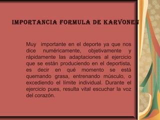 IMPORTANCIA FORMULA DE KARVONEN
Muy importante en el deporte ya que nos
dice numéricamente, objetivamente y
rápidamente las adaptaciones al ejercicio
que se están produciendo en el deportista,
es decir en qué momento se está
quemando grasa, entrenando músculo, o
excediendo el límite individual. Durante el
ejercicio pues, resulta vital escuchar la voz
del corazón.
 