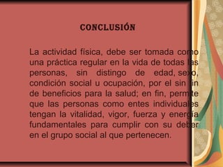 CONCLUSIÓN
La actividad física, debe ser tomada como
una práctica regular en la vida de todas las
personas, sin distingo de edad, sexo,
condición social u ocupación, por el sin fin
de beneficios para la salud; en fin, permite
que las personas como entes individuales
tengan la vitalidad, vigor, fuerza y energía
fundamentales para cumplir con su deber
en el grupo social al que pertenecen.
 