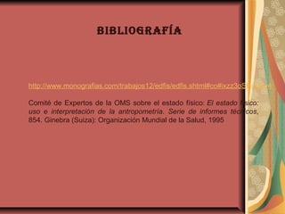 bibliografía
 
http://www.monografias.com/trabajos12/edfis/edfis.shtml#co#ixzz3oSHckMy4
Comité de Expertos de la OMS sobre el estado físico: El estado físico:
uso e interpretación de la antropometría. Serie de informes técnicos, 
854. Ginebra (Suiza): Organización Mundial de la Salud, 1995
 