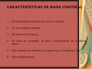 caracterÍsticas de Masa corporal
1. Es la cantidad de materia que tiene un cuerpo.
2. Es una magnitud escalar.
3. Se mide con la balanza.
4. Su valor es constante, es decir, independiente de la altitud
latitud.
5. Sus unidades de medida son el gramo (g) y el kilogramo (kg).
6. Sufre aceleraciones 
 