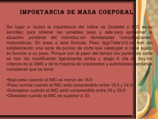 iMportancia de Masa corporal
Sin lugar a  dudas la importancia del índice de Quetelet o IMC es su
sencillez para obtener las variables peso y talla para aproximar la
situación ponderal del individuo sin demasiadas “complicaciones”
matemáticas. En base a esta fórmula: Peso (kg)/Talla2
(m) se han ido
estableciendo una serie de puntos de corte que catalogan a cada sujeto
en función a su peso. Porque con el paso del tiempo los puntos de corte
se han ido modificando ligeramente arriba y abajo. A día de hoy los
criterios de la OMS y de la mayoría de sociedades y autoridades sanitarias
consideran que se tiene:
•Bajo peso cuando el IMC es menor de 18,5
•Peso normal cuando el IMC está comprendido entre 18,5 y 24,9
•Sobrepeso cuando el IMC está comprendido entre 25 y 29,9
•Obesidad cuando el IMC es superior a 30.
 
 