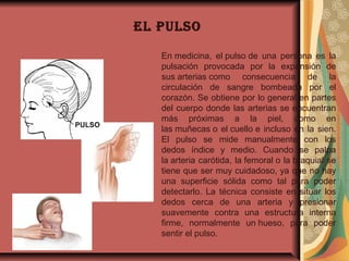 El pulso
En medicina,  el pulso de  una  persona  es  la 
pulsación  provocada  por  la  expansión  de 
sus arterias como  consecuencia  de  la 
circulación  de  sangre  bombeada  por  el 
corazón. Se obtiene por lo general en partes 
del cuerpo donde las arterias se encuentran 
más  próximas  a  la  piel,  como  en 
las muñecas o el cuello e incluso en la sien. 
El  pulso  se  mide  manualmente  con  los 
dedos  índice  y  medio.  Cuando  se  palpa 
la arteria carótida, la femoral o la braquial se 
tiene que ser muy cuidadoso, ya que no hay 
una  superficie  sólida  como  tal  para  poder 
detectarlo.  La  técnica  consiste  en situar  los 
dedos  cerca  de  una  arteria  y  presionar 
suavemente  contra  una  estructura  interna 
firme,  normalmente  un hueso,  para  poder 
sentir el pulso.
 