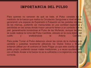 IMpoRTANCIA DEl pulso
Para quienes no conocen de qué se trata, el Pulso consiste en la
medición de la fuerza que realiza la Circulación Sanguínea a nivel arterial,
generando una especie de Expansión o Pulsación en las paredes internas
de las mismas, pudiendo ser mensuradas en una cantidad específica y
percibidas en las zonas donde mayor cercanía tienen a un contacto con la
piel, generalmente tomándose el Pulso de las Muñecas, aunque también
se suele realizar la toma del Pulso Carótida, ubicado en la zona lateral del
cuello y analizándose la Arteria Carótida.
Para poder Tomar el Pulso debemos ubicar las zonas de la muñeca o la
carótida y pulsarlas levemente utilizando los Dedos Índice y Mayor,
evitando utilizar por el contrario el Dedo Pulgar ya que este cuenta con su
pulso propio, pudiendo causar malas mediciones, y a veces ayudándonos
con el Dedo Anular si la fuerza no es la suficiente o no logramos una toma
correcta.
 