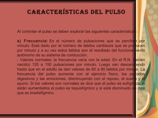 Al controlar el pulso se deben explorar las siguientes características:
a) Frecuencia: Es el número de pulsaciones que se perciben por
minuto. Está dado por el número de latidos cardíacos que se producen
por minuto y a su vez estos latidos son el resultado del funcionamiento
autónomo de su sistema de conducción.
- Valores normales: la frecuencia varía con la edad. En el R.N. (recién
nacido) 120 a 150 pulsaciones por minuto. Luego van descendiendo
hasta que en el adulto se dan valores de 60 a 90 latidos por minuto. La
frecuencia del pulso aumenta con el ejercicio físico, los períodos
digestivos y las emociones, disminuyendo con el reposo, el sueño y el
ayuno. Si los valores son normales se dice que el pulso es eufígmico, si
están aumentados el pulso es taquisfígmico y si está disminuido se dice
que es bradisfígmico.
CARACTERísTICAs DEl pulso
 