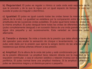 b) Regularidad: El pulso es regular o rítmico si cada onda está separada de la
que le precede y de la que le sigue por un igual espacio de tiempo. Si esto no
sucede el pulso es irregular o disrrítmico.
c) Igualdad: El pulso es igual cuando todas las ondas tienen la misma amplitud
(altura de la onda). La igualdad se establece por la comparación entre las diversas
amplitudes de las sucesivas ondas pulsátiles. El pulso igual tiene todas las ondas de
la misma amplitud. El pulso desigual tiene todas las ondas de diferentes amplitudes
(pulso completamente desigual) o en sucesión fásica de una onda grande a la que le
sigue otra pequeña y así sucesivamente. Esta variedad se denomina pulso
alternante.
d) Tensión o dureza: Se mide a través de la presión que debe efectuar la mano
del operador para anular la sensación de choque o levantamiento. La dureza del
pulso está dada por la presión que ejerce la sangre dentro de las arterias más la
resistencia que dichas arterias ofrecen a esa presión.
e) Amplitud: Es la altura de la onda del pulso y está condicionada por la magnitud
de la presión diferencial. La amplitud tiene relación directa con la magnitud de la
expulsión ventricular, o sea el volumen sistólico y relación inversa con la resistencia
periférica. El pulso normal tiene una amplitud mediana. Si la amplitud aumenta el
pulso se denomina magno y si disminuye parvo o pequeño.
 