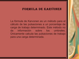 FORMULA DE KARVONEN
La fórmula de Karvonen es un método para el
cálculo de las pulsaciones a un porcentaje de
carga de trabajo determinado. Este método no
da información sobre los umbrales.
Únicamente calcula las pulsaciones de trabajo
para una carga determinada.
 