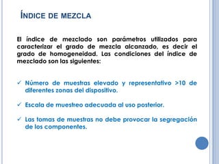 ÍNDICE DE MEZCLA
El índice de mezclado son parámetros utilizados para
caracterizar el grado de mezcla alcanzado, es decir el
grado de homogeneidad. Las condiciones del índice de
mezclado son las siguientes:
Número de muestras elevado y representativo >10 de
diferentes zonas del dispositivo.
Escala de muestreo adecuada al uso posterior.
Las tomas de muestras no debe provocar la segregación
de los componentes.