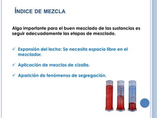 ÍNDICE DE MEZCLA
Algo importante para el buen mezclado de las sustancias es
seguir adecuadamente las etapas de mezclado.
Expansión del lecho: Se necesita espacio libre en el
mezclador.
Aplicación de mezclas de cizalla.
Aparición de fenómenos de segregación.