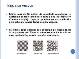ÍNDICE DE MEZCLA
Existen más de 30 índices de mezclado reportados. La
existencia de tantos índices se debe a que los sólidos son
sistemas complejos, que no pueden ser caracterizados
de igual manera para todas las aplicaciones.
Por último cabe agregar que el tiempo de mezclado de
la mayoría de los sólidos no debe exceder los 15 min, en
caso contrario las mezclas pueden segregarse.