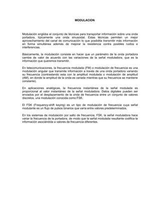 MODULACION



Modulación engloba el conjunto de técnicas para transportar información sobre una onda
portadora, típicamente una onda sinusoidal. Estas técnicas permiten un mejor
aprovechamiento del canal de comunicación lo que posibilita transmitir más información
en forma simultánea además de mejorar la resistencia contra posibles ruidos e
interferencias.

Básicamente, la modulación consiste en hacer que un parámetro de la onda portadora
cambie de valor de acuerdo con las variaciones de la señal moduladora, que es la
información que queremos transmitir.

En telecomunicaciones, la frecuencia modulada (FM) o modulación de frecuencia es una
modulación angular que transmite información a través de una onda portadora variando
su frecuencia (contrastando esta con la amplitud modulada o modulación de amplitud
(AM), en donde la amplitud de la onda es variada mientras que su frecuencia se mantiene
constante).

En aplicaciones analógicas, la frecuencia instantánea de la señal modulada es
proporcional al valor instantáneo de la señal moduladora. Datos digitales pueden ser
enviados por el desplazamiento de la onda de frecuencia entre un conjunto de valores
discretos, una modulación conocida como FSK.

El FSK (Frequency-shift keying) es un tipo de modulación de frecuencia cuya señal
modulante es un flujo de pulsos binarios que varía entre valores predeterminados.

En los sistemas de modulación por salto de frecuencia, FSK, la señal moduladora hace
variar la frecuencia de la portadora, de modo que la señal modulada resultante codifica la
información asociándola a valores de frecuencia diferentes.
 