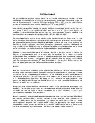 MODULACION AM

La modulación de amplitud es una forma de modulación relativamente barata y de baja
calidad de modulación que se utiliza en la radiodifusión de señales de audio y vídeo. La
banda de radiodifusión comercial AM abarca desde 535 a 1605 KHz. La radiodifusión
comercial de tv se divide en tres bandas (dos de VHF y una de UHF).

Los canales de la banda 1 entre 2 y 6 (54 a 88 MHz), los canales de banda alta de VHF
son entre 7 MHz) y los canales de UHF son entre 14 a 83 (470 a 890 MHZ). La
modulación de amplitud también se usa para las comunicaciones de radio móvil de dos
sentidos tal como una radio de banda civil (CB) (26.965 a 27.405 MHz).

Un modulador AM es un aparato no lineal con dos señales de entrada de información: una
señal portadora de amplitud constante y de frecuencia sencilla, y la señal de información.
La información actúa sobre o modula la portadora y puede ser una forma de onda de
frecuencia simple o compleja compuesta de muchas frecuencias que fueron originadas de
una o más fuentes. Debido a que la información actúa sobre la portadora, se le llama
señal modulante. La resultante se llama onda modulada o señal modulada.

Modulación de amplitud (AM es el proceso de cambiar la amplitud de una portadora de
frecuencia relativamente alta de acuerdo con la amplitud de la señal modulante
(información). Las frecuencias que son lo suficientemente altas para radiarse de manera
eficiente por una antena y propagase por el espacio libre se llaman comúnmente
radiofrecuencias o simplemente RF. Con la modulación de amplitud, la información se
imprime sobre la portadora en la forma de cambios de amplitud.

Ruido

El ruido constituye un problema grave en todos los receptores de radio. Hay diferentes
tipos de ruido, como el zumbido, un tono constante de baja frecuencia (unas dos octavas
por debajo del do), producido generalmente por la frecuencia de la fuente de alimentación
de corriente alterna (por lo común 60 Hz) que se superpone a la señal debido a un filtrado
o un apantallamiento defectuoso; el siseo, un tono constante de alta frecuencia, y el
silbido, un tono limpio de alta frecuencia producido por una oscilación involuntaria de
frecuencia audio, o por un golpeteo.

Estos ruidos se pueden eliminar mediante un diseño y una construcción adecuados. Sin
embargo, ciertos tipos de ruidos no se pueden eliminar. El más importante en los equipos
normales de AM de baja y media frecuencia es el ruido parásito, originado por
perturbaciones eléctricas en la atmósfera.

El ruido parásito puede proceder del funcionamiento de un equipo eléctrico cercano (como
los motores de automóviles o aviones), pero en la mayoría de los casos proviene de los
rayos y relámpagos de las tormentas. Las ondas de radio producidas por estas
perturbaciones atmosféricas pueden viajar miles de kilómetros sin sufrir apenas
atenuación, y, dado que en un radio de algunos miles de kilómetros respecto del receptor
de radio siempre hay alguna tormenta, casi siempre aparecen ruidos parásitos.
 