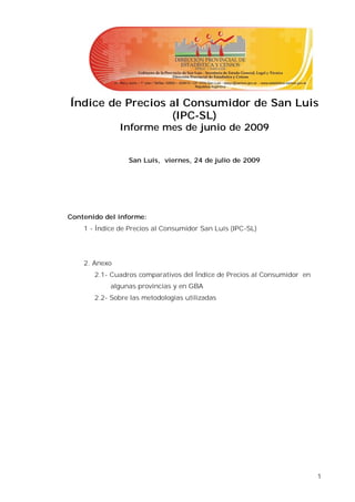 Índice de Precios al Consumidor de San Luis
                  (IPC-SL)
               Informe mes de junio de 2009


                 San Luis, viernes, 24 de julio de 2009




Contenido del informe:
    1 - Índice de Precios al Consumidor San Luis (IPC-SL)




    2. Anexo
       2.1- Cuadros comparativos del Índice de Precios al Consumidor en
            algunas provincias y en GBA
       2.2- Sobre las metodologías utilizadas




                                                                          1
 