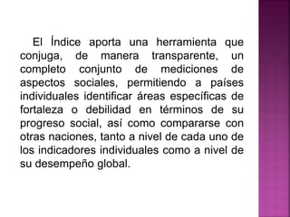 El Índice aporta una herramienta que
conjuga, de manera transparente, un
completo conjunto de mediciones de
aspectos sociales, permitiendo a países
individuales identificar áreas específicas de
fortaleza o debilidad en términos de su
progreso social, así como compararse con
otras naciones, tanto a nivel de cada uno de
los indicadores individuales como a nivel de
su desempeño global.
 